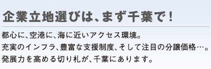 企業立地選びは、まず千葉で！ 都心に、空港に、海に近いアクセス環境。充実のインフラ、豊富な支援制度、そして注目の分譲価格…。発展力を高める切り札が、千葉にあります。