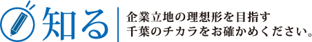 知る：企業立地の理想形を目指す千葉のチカラをお確かめください。